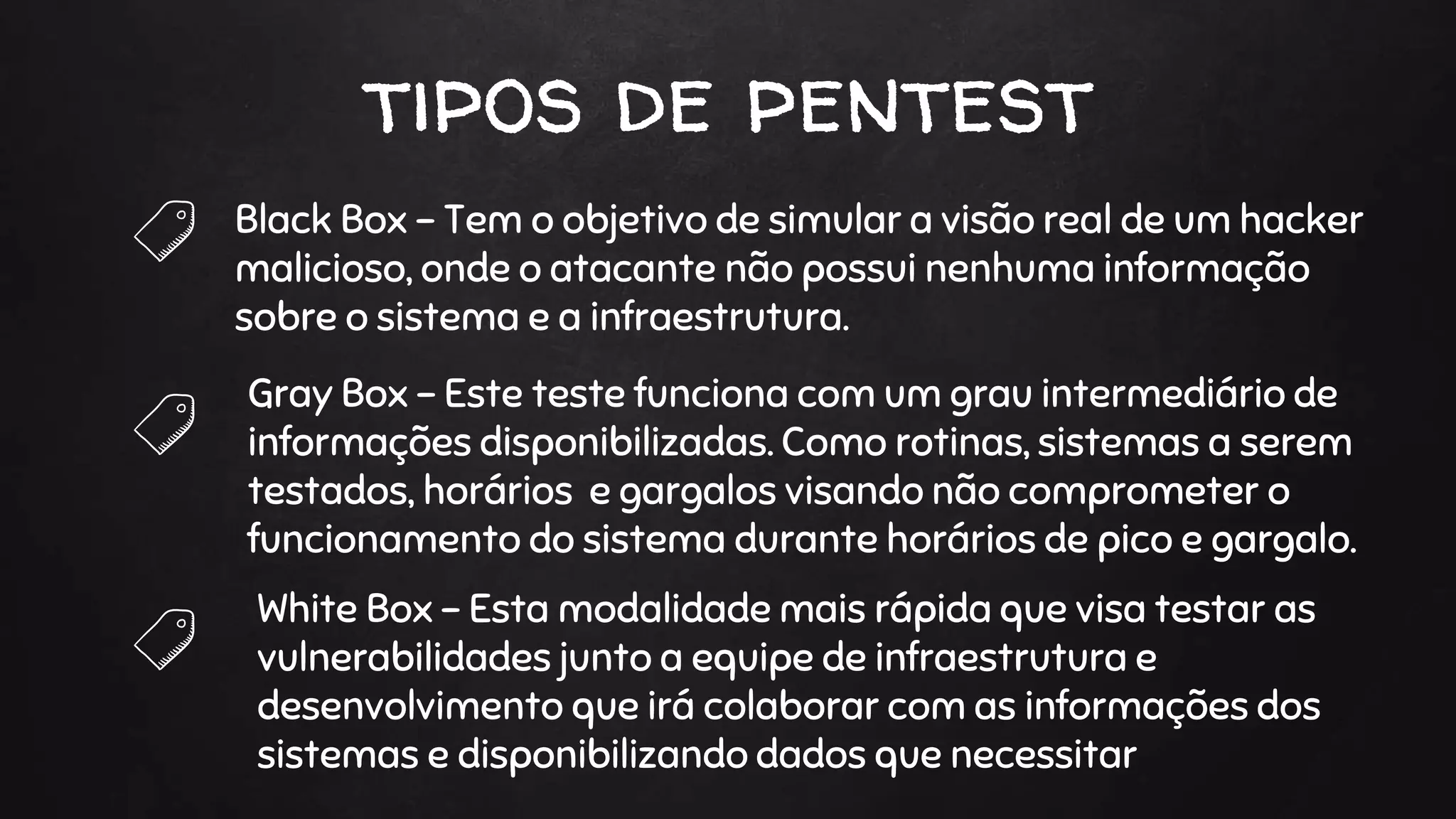 tipos de pentest
Black Box - Tem o objetivo de simular a visão real de um hacker
malicioso, onde o atacante não possui nenhuma informação
sobre o sistema e a infraestrutura.
Gray Box - Este teste funciona com um grau intermediário de
informações disponibilizadas. Como rotinas, sistemas a serem
testados, horários e gargalos visando não comprometer o
funcionamento do sistema durante horários de pico e gargalo.
White Box - Esta modalidade mais rápida que visa testar as
vulnerabilidades junto a equipe de infraestrutura e
desenvolvimento que irá colaborar com as informações dos
sistemas e disponibilizando dados que necessitar
 