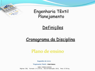 Engenharia Têxtil
                                Planejamento

                                           Definições

             Cronograma da Disciplina

                           Plano de ensino
                                    Sugestão de Livro:

                             Tingimento Têxtil - Vidal Salem

                                     ISBN: 9788521205555
    Páginas: 300,       Formato: 17 x 24 cm, Ano de Publicação: 2010,
                                                                            Peso: 0.730 kg
 