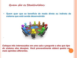 Quem são os Steakholders
• Quem quer que se beneficie de modo direto ou indireto do
sistema que está sendo desenvolvido
.
Coloque três interessados em uma sala e pergunte a eles que tipo
de sistema eles desejam. Você provavelmente obterá quatro ou
mais opiniões diferentes.
 