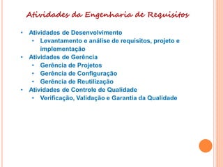 Atividades da Engenharia de Requisitos
• Atividades de Desenvolvimento
• Levantamento e análise de requisitos, projeto e
implementação
• Atividades de Gerência
• Gerência de Projetos
• Gerência de Configuração
• Gerência de Reutilização
• Atividades de Controle de Qualidade
• Verificação, Validação e Garantia da Qualidade
 