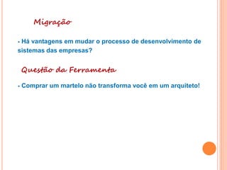 Migração
• Há vantagens em mudar o processo de desenvolvimento de
sistemas das empresas?
Questão da Ferramenta
• Comprar um martelo não transforma você em um arquiteto!
 