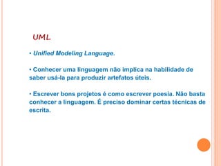 UML
• Unified Modeling Language.
• Conhecer uma linguagem não implica na habilidade de
saber usá-la para produzir artefatos úteis.
• Escrever bons projetos é como escrever poesia. Não basta
conhecer a linguagem. É preciso dominar certas técnicas de
escrita.
 