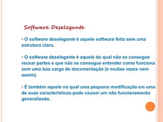 Software Deselegante
• O software deselegante é aquele software feito sem uma
estrutura clara.
• O software deselegante é aquele do qual não se consegue
reusar partes e que não se consegue entender como funciona
sem uma boa carga de documentação (e muitas vezes nem
assim).
• É também aquele no qual uma pequena modificação em uma
de suas características pode causar um não funcionamento
generalizado.
 