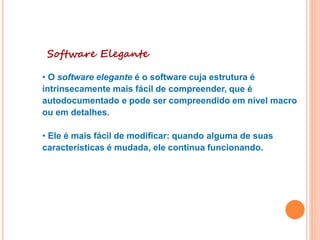 Software Elegante
• O software elegante é o software cuja estrutura é
intrinsecamente mais fácil de compreender, que é
autodocumentado e pode ser compreendido em nível macro
ou em detalhes.
• Ele é mais fácil de modificar: quando alguma de suas
características é mudada, ele continua funcionando.
 