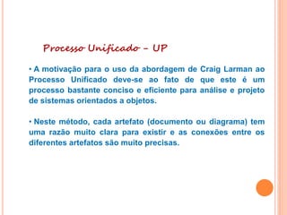 Processo Unificado - UP
• A motivação para o uso da abordagem de Craig Larman ao
Processo Unificado deve-se ao fato de que este é um
processo bastante conciso e eficiente para análise e projeto
de sistemas orientados a objetos.
• Neste método, cada artefato (documento ou diagrama) tem
uma razão muito clara para existir e as conexões entre os
diferentes artefatos são muito precisas.
 