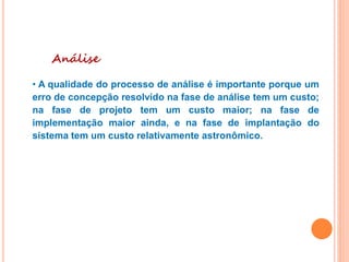 Análise
• A qualidade do processo de análise é importante porque um
erro de concepção resolvido na fase de análise tem um custo;
na fase de projeto tem um custo maior; na fase de
implementação maior ainda, e na fase de implantação do
sistema tem um custo relativamente astronômico.
 