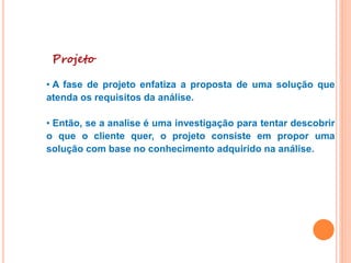 Projeto
• A fase de projeto enfatiza a proposta de uma solução que
atenda os requisitos da análise.
• Então, se a analise é uma investigação para tentar descobrir
o que o cliente quer, o projeto consiste em propor uma
solução com base no conhecimento adquirido na análise.
 