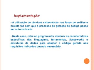 Implementação
• A utilização de técnicas sistemáticas nas fases de análise e
projeto faz com que o processo de geração de código possa
ser automatizado.
• Neste caso, cabe ao programador dominar as características
específicas das linguagens, ferramentas, frameworks e
estruturas de dados para adaptar o código gerado aos
requisitos indicados quando necessário.
 