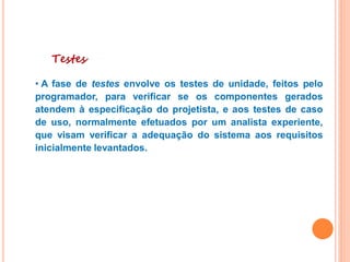 Testes
• A fase de testes envolve os testes de unidade, feitos pelo
programador, para verificar se os componentes gerados
atendem à especificação do projetista, e aos testes de caso
de uso, normalmente efetuados por um analista experiente,
que visam verificar a adequação do sistema aos requisitos
inicialmente levantados.
 