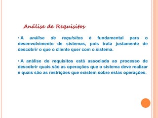 Análise de Requisitos
• A análise de requisitos é fundamental para o
desenvolvimento de sistemas, pois trata justamente de
descobrir o que o cliente quer com o sistema.
• A análise de requisitos está associada ao processo de
descobrir quais são as operações que o sistema deve realizar
e quais são as restrições que existem sobre estas operações.
 