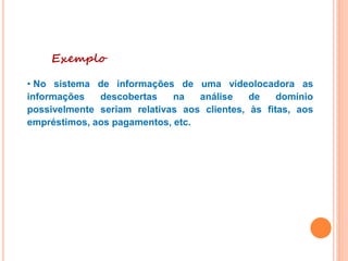 Exemplo
• No sistema de informações de uma videolocadora as
informações descobertas na análise de domínio
possivelmente seriam relativas aos clientes, às fitas, aos
empréstimos, aos pagamentos, etc.
 