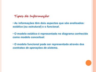 Tipos de Informação
• As informações têm dois aspectos que são analisados:
estático (ou estrutural) e o funcional.
• O modelo estático é representado no diagrama conhecido
como modelo conceitual.
• O modelo funcional pode ser representado através dos
contratos de operações de sistema.
 
