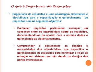 O que é Engenharia de Requisitos
• Engenharia de requisitos é uma abordagem sistemática e
disciplinada para a especificação e gerenciamento de
requisitos com os seguintes objetivos:
• Conhecer requisitos pertinentes, alcançar um
consenso entre os steakholders sobre os requisitos,
documentando-os de acordo com a normas dadas e
gerenciando-as sistematicamente.
• Compreender e documentar os desejos e
necessidades dos steakholders, que especifica o
gerenciamento de requisitos para minimizar o risco de
entregar um sistema que não atende os desejos das
partes interessadas.
 