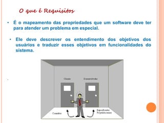 O que é Requisitos
• É o mapeamento das propriedades que um software deve ter
para atender um problema em especial.
• Ele deve descrever os entendimento dos objetivos dos
usuários e traduzir esses objetivos em funcionalidades do
sistema.
.
 