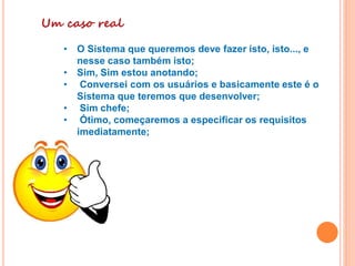 Um caso real
• O Sistema que queremos deve fazer isto, isto..., e
nesse caso também isto;
• Sim, Sim estou anotando;
• Conversei com os usuários e basicamente este é o
Sistema que teremos que desenvolver;
• Sim chefe;
• Ótimo, começaremos a especificar os requisitos
imediatamente;
.
 