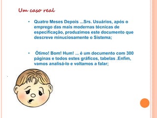 Um caso real
• Quatro Meses Depois ...Srs. Usuários, após o
emprego das mais modernas técnicas de
especificação, produzimos este documento que
descreve minuciosamente o Sistema;
• Ótimo! Bom! Hum! ... é um documento com 300
páginas e todos estes gráficos, tabelas .Enfim,
vamos analisá-lo e voltamos a falar;
.
 