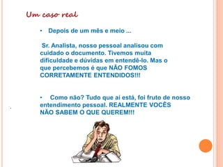 Um caso real
• Depois de um mês e meio ...
Sr. Analista, nosso pessoal analisou com
cuidado o documento. Tivemos muita
dificuldade e dúvidas em entendê-lo. Mas o
que percebemos é que NÃO FOMOS
CORRETAMENTE ENTENDIDOS!!!
• Como não? Tudo que aí está, foi fruto de nosso
entendimento pessoal. REALMENTE VOCÊS
NÃO SABEM O QUE QUEREM!!!
.
 
