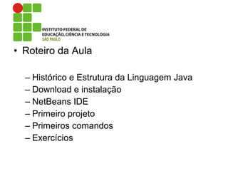 • Roteiro da Aula
– Histórico e Estrutura da Linguagem Java
– Download e instalação
– NetBeans IDE
– Primeiro projeto
– Primeiros comandos
– Exercícios
 