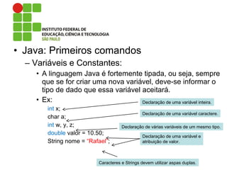 • Java: Primeiros comandos
– Variáveis e Constantes:
• A linguagem Java é fortemente tipada, ou seja, sempre
que se for criar uma nova variável, deve-se informar o
tipo de dado que essa variável aceitará.
• Ex:
int x;
char a;
int w, y, z;
double valor = 10.50;
String nome = “Rafael”;
Declaração de uma variável inteira.
Declaração de uma variável caractere.
Declaração de várias variáveis de um mesmo tipo.
Declaração de uma variável e
atribuição de valor.
Caracteres e Strings devem utilizar aspas duplas.
 