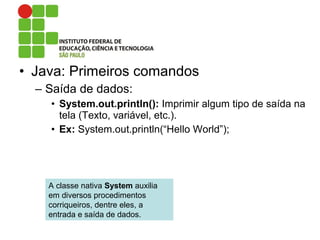 • Java: Primeiros comandos
– Saída de dados:
• System.out.println(): Imprimir algum tipo de saída na
tela (Texto, variável, etc.).
• Ex: System.out.println(“Hello World”);
A classe nativa System auxilia
em diversos procedimentos
corriqueiros, dentre eles, a
entrada e saída de dados.
 