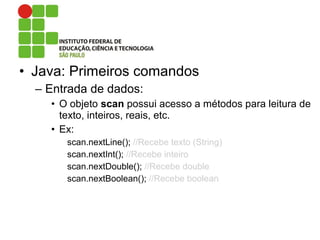 • Java: Primeiros comandos
– Entrada de dados:
• O objeto scan possui acesso a métodos para leitura de
texto, inteiros, reais, etc.
• Ex:
scan.nextLine(); //Recebe texto (String)
scan.nextInt(); //Recebe inteiro
scan.nextDouble(); //Recebe double
scan.nextBoolean(); //Recebe boolean
 