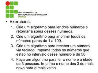 • Exercícios:
1. Crie um algorítmo para ler dois números e
retornar a soma desses números.
2. Crie um algorítmo para imprimir todos os
números pares de 1 a 100.
3. Crie um algorítmo para receber um número
via teclado. Imprima todos os números que
estão no intervalo desse número e de 50.
4. Faça um algoritmo para ler o nome e a idade
de 3 pessoas. Imprima o nome dos 3 do mais
novo para o mais velho.
 