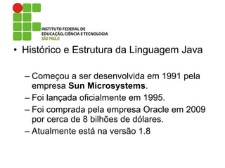 • Histórico e Estrutura da Linguagem Java
– Começou a ser desenvolvida em 1991 pela
empresa Sun Microsystems.
– Foi lançada oficialmente em 1995.
– Foi comprada pela empresa Oracle em 2009
por cerca de 8 bilhões de dólares.
– Atualmente está na versão 1.8
 