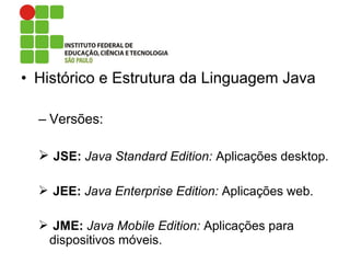 • Histórico e Estrutura da Linguagem Java
– Versões:
 JSE: Java Standard Edition: Aplicações desktop.
 JEE: Java Enterprise Edition: Aplicações web.
 JME: Java Mobile Edition: Aplicações para
dispositivos móveis.
 