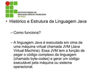• Histórico e Estrutura da Linguagem Java
– Como funciona?
– A linguagem Java é executada em cima de
uma máquina virtual chamada JVM (Java
Virtual Machine). Essa JVM tem a função de
pegar o código complexo da linguagem
(chamado byte-codes) e gerar um código
executável pela máquina ou sistema
operacional.
 
