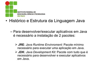 • Histórico e Estrutura da Linguagem Java
– Para desenvolver/executar aplicativos em Java
é necessário a instalação de 2 pacotes:
 JRE: Java Runtime Envinroment: Pacote mínimo
necessário para executar uma aplicação em Java.
 JDK: Java Development Kit: Pacote com tudo que é
necessário para desenvolver e executar aplicativos
em Java.
 