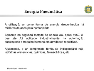 7
Energia Pneumática
Hidráulica e Pneumática
A utilização ar como forma de energia éreconhecida há
milhares de anos pela humanidade.
Somente na segunda metade do século XX, apó s 1950, é
que ele foi aplicado industrialmente na automação
substituindo o trabalho humano em atividades repetitivas.
Atualmente, o ar comprimido tornou-se indispensável nas
indústrias alimentícias, químicas, farmacêuticas, etc.
 
