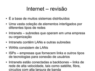 Internet – revisão
● É a base de muitos sistemas distribuídos
● Uma vasta coleção de elementos interligados por
diferentes tipos de redes
● Intranets – subredes que operam em uma empresa
ou organização
● Intranets contêm LANs e outras subredes
● WANs consistem de LANs
● ISPs – empresas que fornecem links e outros tipos
de tecnologias para conexão de usuários
● Intranets estão conectadas a backbones – links de
rede de alta velocidade, tais como satélite, fibra,
circuitos com alta largura de banda
 