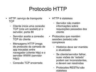 Protocolo HTTP
● HTTP: serviço de transporte
TCP
– Cliente inicia uma conexão
TCP (cria um socket) p/ o
servidor, porta 80
– Servidor aceita a conexão
TCP do cliente
– Mensagens HTTP (msgs
de protocolo da camada de
app trocadas entre
navegador (cliente http) e o
servidor WWW (servidor
http))
– Conexão TCP encerrada
● HTTP é stateless
– Servidor não matém
informações sobre
requisições passadas dos
cliente
● Protocolos que mantém
sessões (estado) são
complexos
– Histórico deve ser mantido
e atualizado
– Se cliente/servidor falhar,
suas visões de “estado”
podem ser inconsistentes,
e devem ser resolvidas
– Protocolos RESTful são
stateless
 