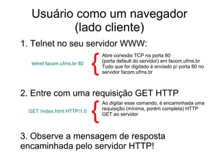 Usuário como um navegador
(lado cliente)
1. Telnet no seu servidor WWW:
2. Entre com uma requisição GET HTTP
telnet facom.ufms.br 80
Abre conexão TCP na porta 80
(porta default do servidor) em facom.ufms.br
Tudo que for digitado é enviado p/ porta 80 no
servidor facom.ufms.br
{
GET /index.html HTTP/1.0
telnet facom.ufms.br 80
Ao digitar esse comando, é encaminhada uma
requisição (mínima, porém completa) HTTP
GET ao servidor
{
3. Observe a mensagem de resposta
encaminhada pelo servidor HTTP!
 