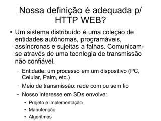 Nossa definição é adequada p/
HTTP WEB?
● Um sistema distribuído é uma coleção de
entidades autônomas, programáveis,
assíncronas e sujeitas a falhas. Comunicam-
se através de uma tecnlogia de transmissão
não confiável.
– Entidade: um processo em um dispositivo (PC,
Celular, Palm, etc.)
– Meio de transmissão: rede com ou sem fio
– Nosso interesse em SDs envolve:
● Projeto e implementação
● Manutenção
● Algoritmos
 