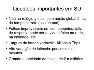 Questões importantes em SD
● Não há relógio global: sem noção global única
de tempo correto (assíncrono)
● Falhas imprevisíveis em componentes: falta
de resposta pode ser devida a falha na rede,
na entidade, etc.
● Largura de banda variável: 16Kbps a Tbps
● Alta variação de latência: poucos ms a
minutos
● Grande quantidade de hosts: de 2 a milhões
 