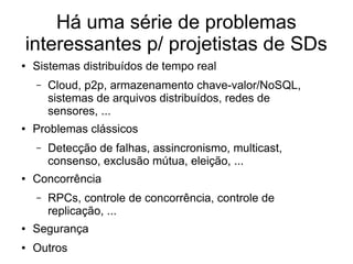 Há uma série de problemas
interessantes p/ projetistas de SDs
● Sistemas distribuídos de tempo real
– Cloud, p2p, armazenamento chave-valor/NoSQL,
sistemas de arquivos distribuídos, redes de
sensores, ...
● Problemas clássicos
– Detecção de falhas, assincronismo, multicast,
consenso, exclusão mútua, eleição, ...
● Concorrência
– RPCs, controle de concorrência, controle de
replicação, ...
● Segurança
● Outros
 