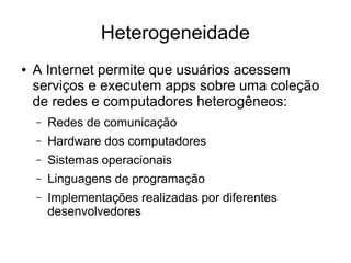 Heterogeneidade
● A Internet permite que usuários acessem
serviços e executem apps sobre uma coleção
de redes e computadores heterogêneos:
– Redes de comunicação
– Hardware dos computadores
– Sistemas operacionais
– Linguagens de programação
– Implementações realizadas por diferentes
desenvolvedores
 