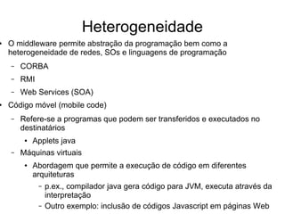 Heterogeneidade
● O middleware permite abstração da programação bem como a
heterogeneidade de redes, SOs e linguagens de programação
– CORBA
– RMI
– Web Services (SOA)
● Código móvel (mobile code)
– Refere-se a programas que podem ser transferidos e executados no
destinatários
● Applets java
– Máquinas virtuais
● Abordagem que permite a execução de código em diferentes
arquiteturas
– p.ex., compilador java gera código para JVM, executa através da
interpretação
– Outro exemplo: inclusão de códigos Javascript em páginas Web
 
