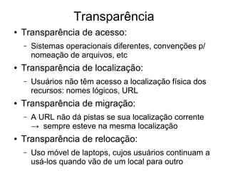 Transparência
● Transparência de acesso:
– Sistemas operacionais diferentes, convenções p/
nomeação de arquivos, etc
● Transparência de localização:
– Usuários não têm acesso a localização física dos
recursos: nomes lógicos, URL
● Transparência de migração:
– A URL não dá pistas se sua localização corrente
→ sempre esteve na mesma localização
● Transparência de relocação:
– Uso móvel de laptops, cujos usuários continuam a
usá-los quando vão de um local para outro
 