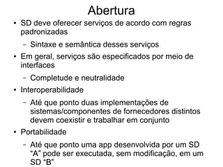 Abertura
● SD deve oferecer serviços de acordo com regras
padronizadas
– Sintaxe e semântica desses serviços
● Em geral, serviços são especificados por meio de
interfaces
– Completude e neutralidade
● Interoperabilidade
– Até que ponto duas implementações de
sistemas/componentes de fornecedores distintos
devem coexistir e trabalhar em conjunto
● Portabilidade
– Até que ponto uma app desenvolvida por um SD
“A”
“A” pode ser executada, sem modificação, em um
SD “B”
“B”
 