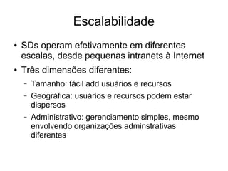 Escalabilidade
● SDs operam efetivamente em diferentes
escalas, desde pequenas intranets à Internet
● Três dimensões diferentes:
– Tamanho: fácil add usuários e recursos
– Geográfica: usuários e recursos podem estar
dispersos
– Administrativo: gerenciamento simples, mesmo
envolvendo organizações adminstrativas
diferentes
 