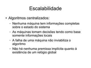 Escalabilidade
● Algoritmos centralizados:
– Nenhuma máquina tem informações completas
sobre o estado do sistema
– As máquinas tomam decisões tendo como base
somente informações locais
– A falha de uma máquina não inviabiliza o
algoritmo
– Não há nenhuma premissa implícita quanto à
existência de um relógio global
 