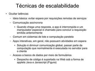 Técnicas de escalabilidade
● Ocultar latências
– Ideia básica: evitar espera por requisições remotas de serviços
– Comunicação assíncrona
● Quando chega uma resposta, a app é interrompida e um
manipulador especial é chamado para concluir a requisição
emitida anteriormente
– Comum em sistemas de lote e computação paralela
– Apps interativas, em geral, não possuem atividades em espera
● Solução é diminuir comunicação global, passar parte da
computação que normalmente é executada no servidor para
o cliente
– Acesso a banco de dados por meio de formulários
● Despacho de código é suportado na Web sob a forma de
applets Java e Javascript (Figura)
 