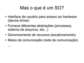 Mas o que é um SO?
● Interface de usuário para acesso ao hardware
(device driver)
● Fornece diferentes abstrações (processos,
sistema de arquivos, etc...)
● Gerenciamento de recursos (escalonamento)
● Meios de comunicação (rede de comunicação)
...
 