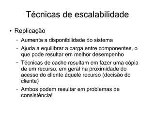 Técnicas de escalabilidade
● Replicação
– Aumenta a disponibilidade do sistema
– Ajuda a equilibrar a carga entre componentes, o
que pode resultar em melhor desempenho
– Técnicas de cache resultam em fazer uma cópia
de um recurso, em geral na proximidade do
acesso do cliente àquele recurso (decisão do
cliente)
– Ambos podem resultar em problemas de
consistência!
 
