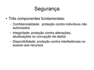 Segurança
● Três componentes fundamentais:
– Confidencialidade: proteção contra indivíduos não
autorizados
– Integridade: proteção contra alterações,
atualizações ou corrupção de dados
– Disponibilidade: proteção contra interferências no
acesso aos recursos
 