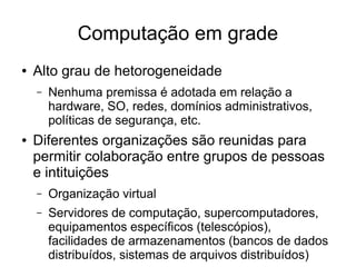 Computação em grade
● Alto grau de hetorogeneidade
– Nenhuma premissa é adotada em relação a
hardware, SO, redes, domínios administrativos,
políticas de segurança, etc.
● Diferentes organizações são reunidas para
permitir colaboração entre grupos de pessoas
e intituições
– Organização virtual
– Servidores de computação, supercomputadores,
equipamentos específicos (telescópios),
facilidades de armazenamentos (bancos de dados
distribuídos, sistemas de arquivos distribuídos)
 