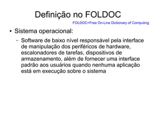 Definição no FOLDOC
● Sistema operacional:
– Software de baixo nível responsável pela interface
de manipulação dos periféricos de hardware,
escalonadores de tarefas, dispositivos de
armazenamento, além de fornecer uma interface
padrão aos usuários quando nenhuma aplicação
está em execução sobre o sistema
FOLDOC=Free On-Line Dictionary of Computing
 