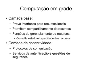 Computação em grade
● Camada base:
– Provê interfaces para recursos locais
– Permitem compartilhamento de recursos
– Funções de gerenciamento de recursos,
● Consulta estado e capacidade dos recursos
● Camada de conectividade
– Protocolos de comunicação
– Serviços de autenticação e questões de
segurança
 